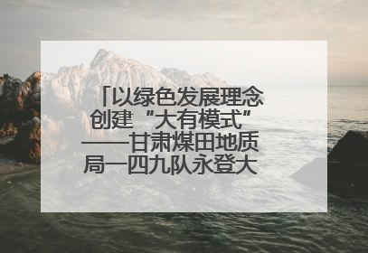 以绿色发展理念创建“大有模式”——甘肃煤田地质局一四九队永登大有煤矿勘探纪实
