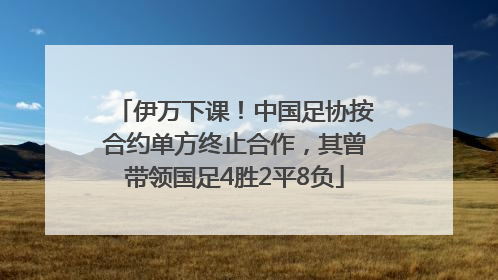 伊万下课！中国足协按合约单方终止合作，其曾带领国足4胜2平8负