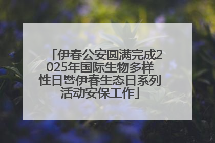 伊春公安圆满完成2025年国际生物多样性日暨伊春生态日系列活动安保工作