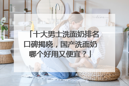 十大男士洗面奶排名口碑揭晓，国产洗面奶哪个好用又便宜？