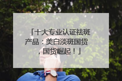 十大专业认证祛斑产品：美白淡斑国货，国货崛起！