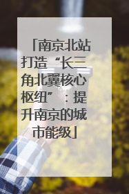 南京北站打造“长三角北翼核心枢纽”：提升南京的城市能级