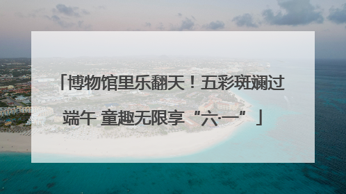博物馆里乐翻天！五彩斑斓过端午 童趣无限享“六·一”