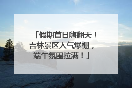 假期首日嗨翻天！吉林景区人气爆棚，端午氛围拉满！
