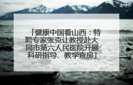 健康中国看山西：特聘专家张克让教授赴大同市第六人民医院开展科研指导、教学查房