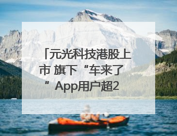 元光科技港股上市 旗下“车来了”App用户超2.9亿，光谷上市公司增至69家