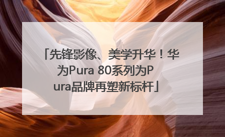 先锋影像、美学升华！华为Pura 80系列为Pura品牌再塑新标杆