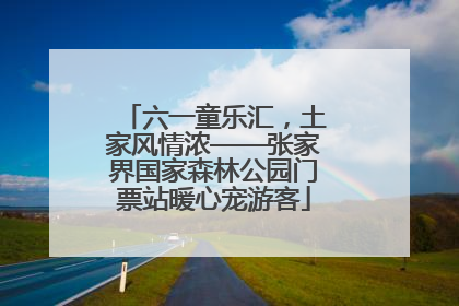 六一童乐汇，土家风情浓——张家界国家森林公园门票站暖心宠游客