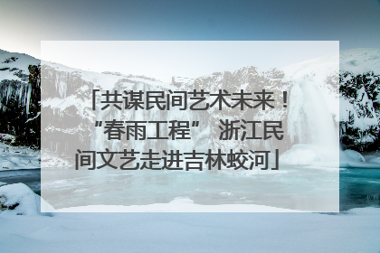 共谋民间艺术未来！“春雨工程” 浙江民间文艺走进吉林蛟河