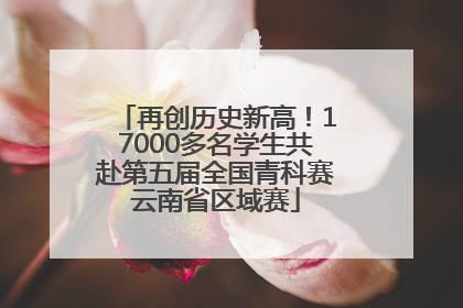 再创历史新高！17000多名学生共赴第五届全国青科赛云南省区域赛