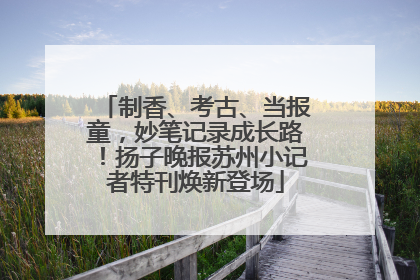 制香、考古、当报童，妙笔记录成长路！扬子晚报苏州小记者特刊焕新登场