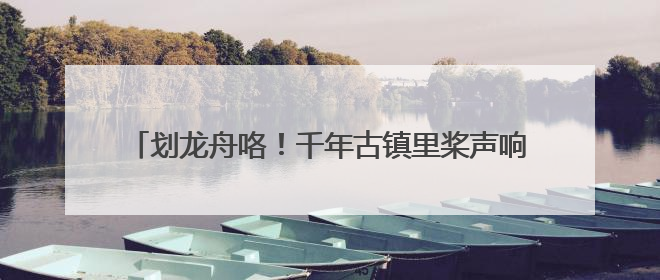 划龙舟咯！千年古镇里桨声响，黄龙溪恢复传统龙船大会