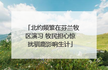 北约频繁在芬兰牧区演习 牧民担心惊扰驯鹿影响生计