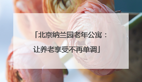 北京纳兰园老年公寓：让养老享受不再单调