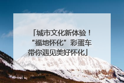 城市文化新体验！“福地怀化”彩蛋车带你遇见美好怀化