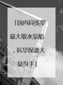 国内同类型最大取水泵船，抗旱保灌大显身手