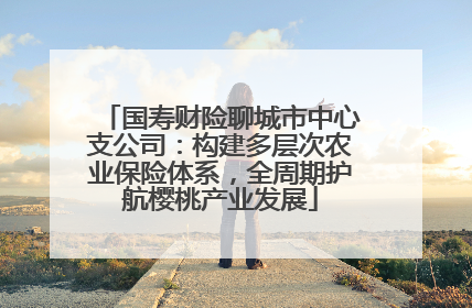 国寿财险聊城市中心支公司：构建多层次农业保险体系，全周期护航樱桃产业发展