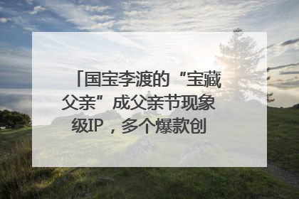 国宝李渡的“宝藏父亲”成父亲节现象级IP，多个爆款创造数千万流量