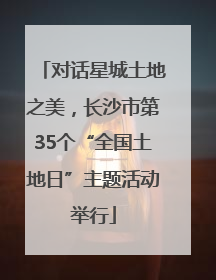 对话星城土地之美，长沙市第35个“全国土地日”主题活动举行