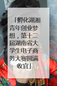 孵化湖湘青年创业梦想，第十二届湖南省大学生电子商务大赛圆满收官