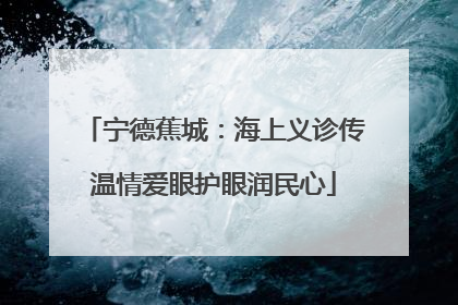 宁德蕉城：海上义诊传温情爱眼护眼润民心