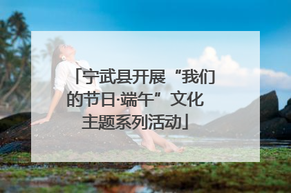 宁武县开展“我们的节日·端午”文化主题系列活动