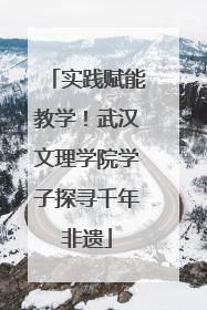 实践赋能教学！武汉文理学院学子探寻千年非遗