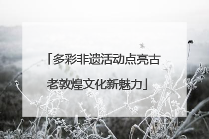 多彩非遗活动点亮古老敦煌文化新魅力