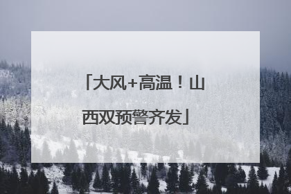 大风+高温！山西双预警齐发