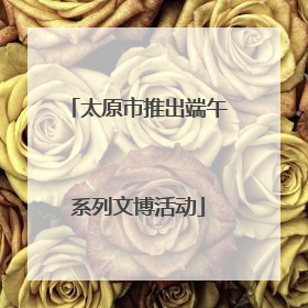 太原市推出端午系列文博活动