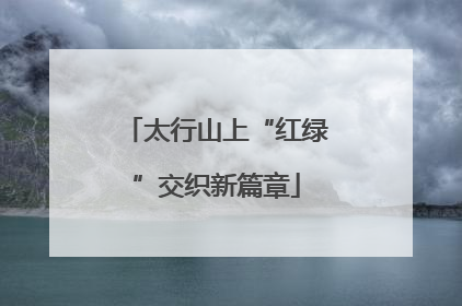 太行山上“红绿”交织新篇章