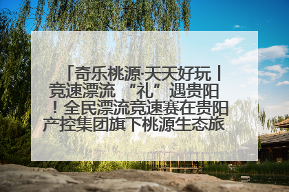 奇乐桃源·天天好玩丨竞速漂流 “礼”遇贵阳！全民漂流竞速赛在贵阳产控集团旗下桃源生态旅游度假区举行