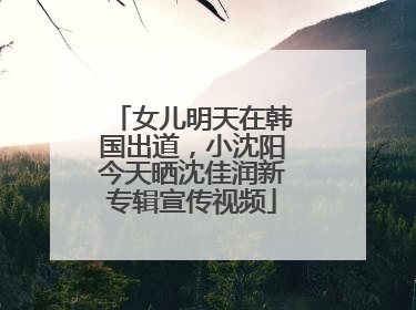 女儿明天在韩国出道，小沈阳今天晒沈佳润新专辑宣传视频