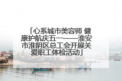 心系城市美容师 健康护航庆五一——淮安市淮阴区总工会开展关爱职工体检活动