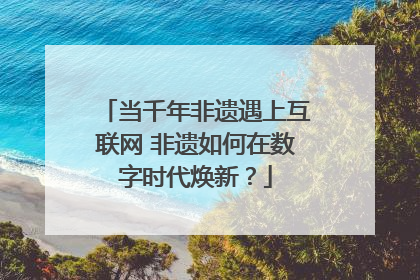 当千年非遗遇上互联网 非遗如何在数字时代焕新？