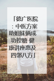 德广医院：中医方案助姐妹俩成功控糖 健康讲座惠及四邻八方