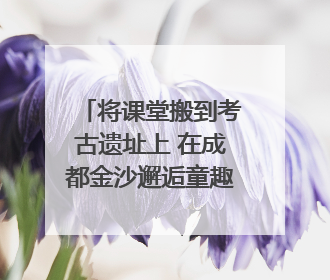 将课堂搬到考古遗址上 在成都金沙邂逅童趣与创意的青铜文化盛宴｜文化中国行