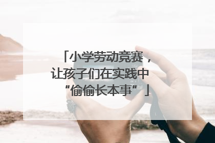 小学劳动竞赛，让孩子们在实践中“偷偷长本事”
