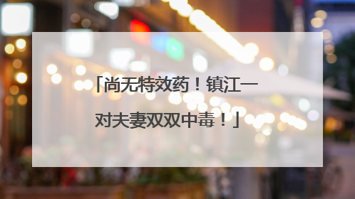 尚无特效药！镇江一对夫妻双双中毒！