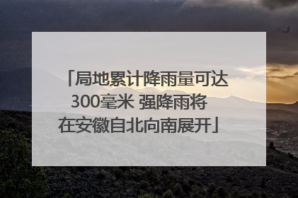 局地累计降雨量可达300毫米 强降雨将在安徽自北向南展开