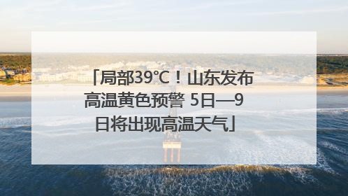 局部39℃！山东发布高温黄色预警 5日—9日将出现高温天气