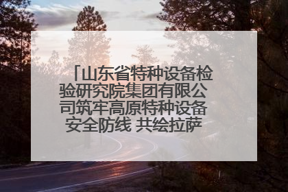 山东省特种设备检验研究院集团有限公司筑牢高原特种设备安全防线 共绘拉萨美好生活画卷