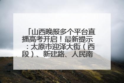 山西晚报多个平台直播高考开启！最新提示：太原市迎泽大街（西段）、新建路、人民南路高考期间增开路口