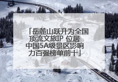 岳麓山跃升为全国顶流文旅IP 位居中国5A级景区影响力百强榜单前十
