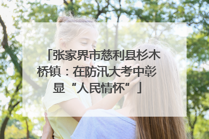 张家界市慈利县杉木桥镇：在防汛大考中彰显“人民情怀”