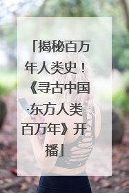 揭秘百万年人类史！《寻古中国·东方人类百万年》开播
