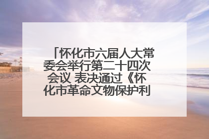 怀化市六届人大常委会举行第二十四次会议 表决通过《怀化市革命文物保护利用若干规定》