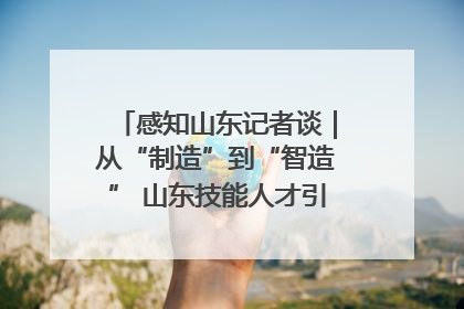 感知山东记者谈｜从“制造”到“智造” 山东技能人才引领产业升级