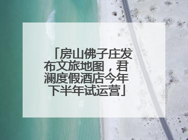 房山佛子庄发布文旅地图，君澜度假酒店今年下半年试运营