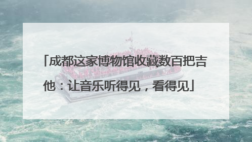 成都这家博物馆收藏数百把吉他：让音乐听得见，看得见